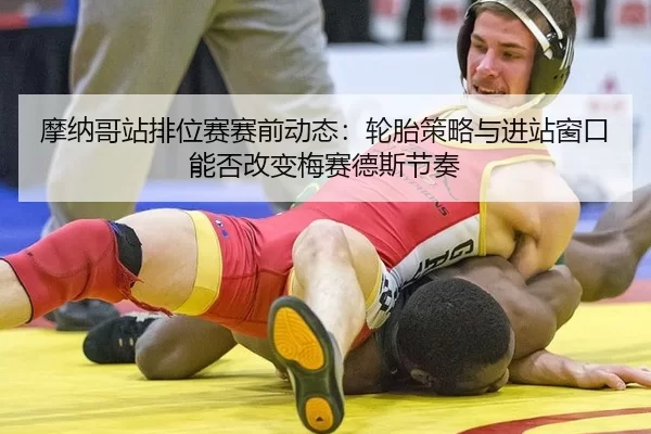 摩纳哥站排位赛赛前动态：轮胎策略与进站窗口能否改变梅赛德斯节奏